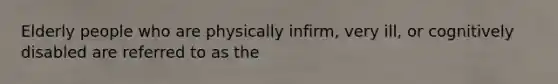 Elderly people who are physically infirm, very ill, or cognitively disabled are referred to as the