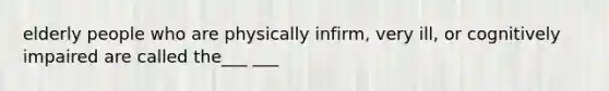 elderly people who are physically infirm, very ill, or cognitively impaired are called the___ ___