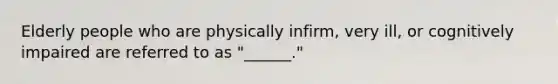 Elderly people who are physically infirm, very ill, or cognitively impaired are referred to as "______."