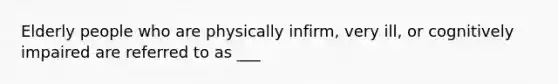 Elderly people who are physically infirm, very ill, or cognitively impaired are referred to as ___