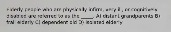 Elderly people who are physically infirm, very ill, or cognitively disabled are referred to as the _____. A) distant grandparents B) frail elderly C) dependent old D) isolated elderly