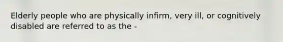 Elderly people who are physically infirm, very ill, or cognitively disabled are referred to as the -