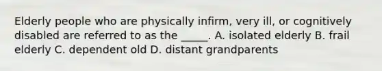 Elderly people who are physically infirm, very ill, or cognitively disabled are referred to as the _____. A. isolated elderly B. frail elderly C. dependent old D. distant grandparents