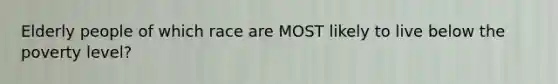 Elderly people of which race are MOST likely to live below the poverty level?