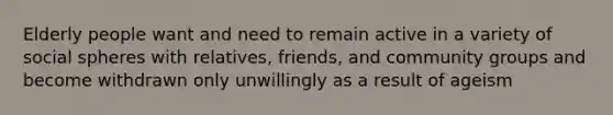 Elderly people want and need to remain active in a variety of social spheres with relatives, friends, and community groups and become withdrawn only unwillingly as a result of ageism