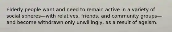 Elderly people want and need to remain active in a variety of social spheres—with relatives, friends, and community groups—and become withdrawn only unwillingly, as a result of ageism.