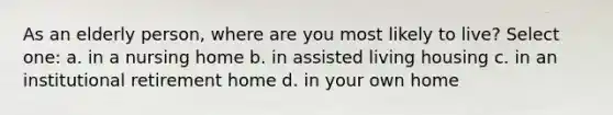 As an elderly person, where are you most likely to live? Select one: a. in a nursing home b. in assisted living housing c. in an institutional retirement home d. in your own home