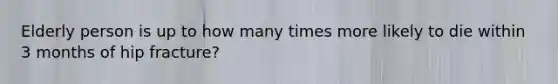 Elderly person is up to how many times more likely to die within 3 months of hip fracture?