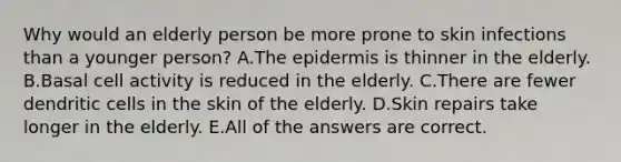 Why would an elderly person be more prone to skin infections than a younger person? A.The epidermis is thinner in the elderly. B.Basal cell activity is reduced in the elderly. C.There are fewer dendritic cells in the skin of the elderly. D.Skin repairs take longer in the elderly. E.All of the answers are correct.