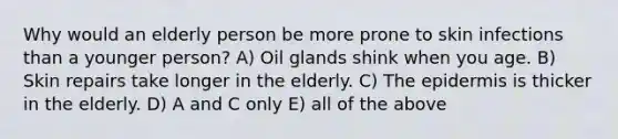 Why would an elderly person be more prone to skin infections than a younger person? A) Oil glands shink when you age. B) Skin repairs take longer in the elderly. C) The epidermis is thicker in the elderly. D) A and C only E) all of the above