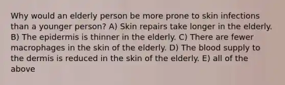 Why would an elderly person be more prone to skin infections than a younger person? A) Skin repairs take longer in the elderly. B) The epidermis is thinner in the elderly. C) There are fewer macrophages in the skin of the elderly. D) The blood supply to the dermis is reduced in the skin of the elderly. E) all of the above