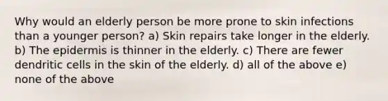 Why would an elderly person be more prone to skin infections than a younger person? a) Skin repairs take longer in the elderly. b) <a href='https://www.questionai.com/knowledge/kBFgQMpq6s-the-epidermis' class='anchor-knowledge'>the epidermis</a> is thinner in the elderly. c) There are fewer dendritic cells in the skin of the elderly. d) all of the above e) none of the above