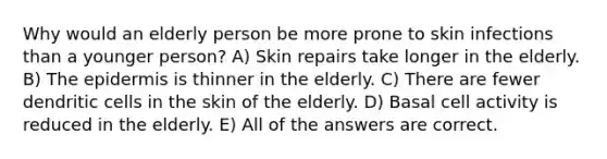 Why would an elderly person be more prone to skin infections than a younger person? A) Skin repairs take longer in the elderly. B) <a href='https://www.questionai.com/knowledge/kBFgQMpq6s-the-epidermis' class='anchor-knowledge'>the epidermis</a> is thinner in the elderly. C) There are fewer dendritic cells in the skin of the elderly. D) Basal cell activity is reduced in the elderly. E) All of the answers are correct.