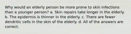 Why would an elderly person be more prone to skin infections than a younger person? a. Skin repairs take longer in the elderly. b. <a href='https://www.questionai.com/knowledge/kBFgQMpq6s-the-epidermis' class='anchor-knowledge'>the epidermis</a> is thinner in the elderly. c. There are fewer dendritic cells in the skin of the elderly. d. All of the answers are correct.