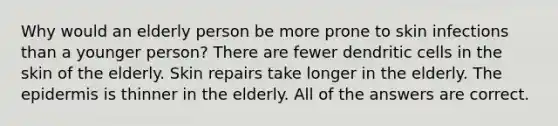 Why would an elderly person be more prone to skin infections than a younger person? There are fewer dendritic cells in the skin of the elderly. Skin repairs take longer in the elderly. <a href='https://www.questionai.com/knowledge/kBFgQMpq6s-the-epidermis' class='anchor-knowledge'>the epidermis</a> is thinner in the elderly. All of the answers are correct.