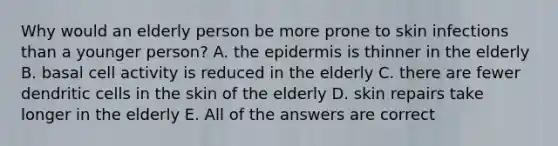 Why would an elderly person be more prone to skin infections than a younger person? A. the epidermis is thinner in the elderly B. basal cell activity is reduced in the elderly C. there are fewer dendritic cells in the skin of the elderly D. skin repairs take longer in the elderly E. All of the answers are correct