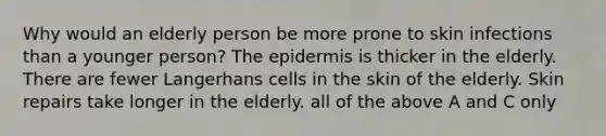 Why would an elderly person be more prone to skin infections than a younger person? The epidermis is thicker in the elderly. There are fewer Langerhans cells in the skin of the elderly. Skin repairs take longer in the elderly. all of the above A and C only