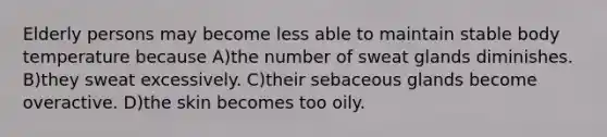 Elderly persons may become less able to maintain stable body temperature because A)the number of sweat glands diminishes. B)they sweat excessively. C)their sebaceous glands become overactive. D)the skin becomes too oily.