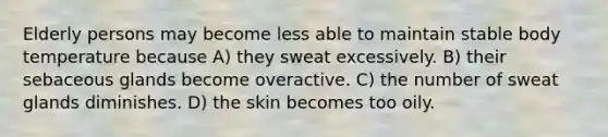 Elderly persons may become less able to maintain stable body temperature because A) they sweat excessively. B) their sebaceous glands become overactive. C) the number of sweat glands diminishes. D) the skin becomes too oily.