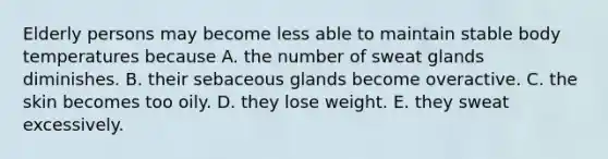 Elderly persons may become less able to maintain stable body temperatures because A. the number of sweat glands diminishes. B. their sebaceous glands become overactive. C. the skin becomes too oily. D. they lose weight. E. they sweat excessively.