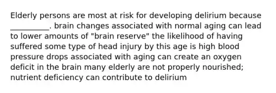 Elderly persons are most at risk for developing delirium because __________. brain changes associated with normal aging can lead to lower amounts of "brain reserve" the likelihood of having suffered some type of head injury by this age is high blood pressure drops associated with aging can create an oxygen deficit in the brain many elderly are not properly nourished; nutrient deficiency can contribute to delirium