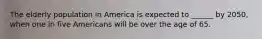The elderly population in America is expected to ______ by 2050, when one in five Americans will be over the age of 65.