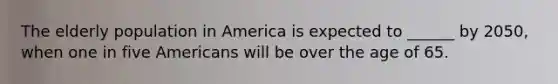 The elderly population in America is expected to ______ by 2050, when one in five Americans will be over the age of 65.