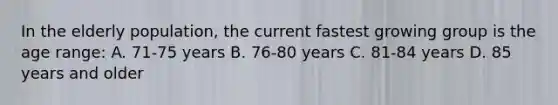 In the elderly population, the current fastest growing group is the age range: A. 71-75 years B. 76-80 years C. 81-84 years D. 85 years and older