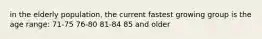 in the elderly population, the current fastest growing group is the age range: 71-75 76-80 81-84 85 and older