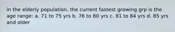 in the elderly population, the current fastest growing grp is the age range: a. 71 to 75 yrs b. 76 to 80 yrs c. 81 to 84 yrs d. 85 yrs and older