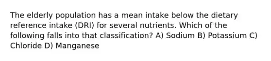 The elderly population has a mean intake below the dietary reference intake (DRI) for several nutrients. Which of the following falls into that classification? A) Sodium B) Potassium C) Chloride D) Manganese