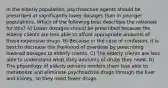 In the elderly population, psychoactive agents should be prescribed at significantly lower dosages than in younger populations. Which of the following best describes the rationale for this? A) Lower dosages should be prescribed because the elderly clients are less able to afford appropriate amounts of these expensive drugs. B) Because in the case of confusion, it is best to decrease the likelihood of overdose by prescribing lowered dosages to elderly clients. C) The elderly clients are less able to understand what daily amounts of drugs they need. D) The physiology of elderly persons renders them less able to metabolize and eliminate psychoactive drugs through the liver and kidney, so they need fewer drugs.