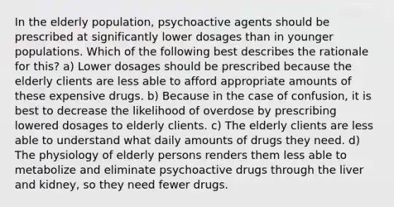 In the elderly population, psychoactive agents should be prescribed at significantly lower dosages than in younger populations. Which of the following best describes the rationale for this? a) Lower dosages should be prescribed because the elderly clients are less able to afford appropriate amounts of these expensive drugs. b) Because in the case of confusion, it is best to decrease the likelihood of overdose by prescribing lowered dosages to elderly clients. c) The elderly clients are less able to understand what daily amounts of drugs they need. d) The physiology of elderly persons renders them less able to metabolize and eliminate psychoactive drugs through the liver and kidney, so they need fewer drugs.