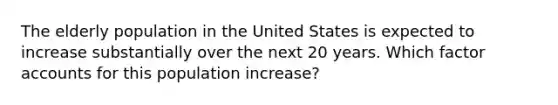 The elderly population in the United States is expected to increase substantially over the next 20 years. Which factor accounts for this population increase?