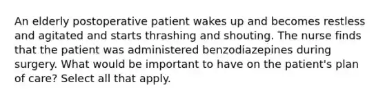 An elderly postoperative patient wakes up and becomes restless and agitated and starts thrashing and shouting. The nurse finds that the patient was administered benzodiazepines during surgery. What would be important to have on the patient's plan of care? Select all that apply.