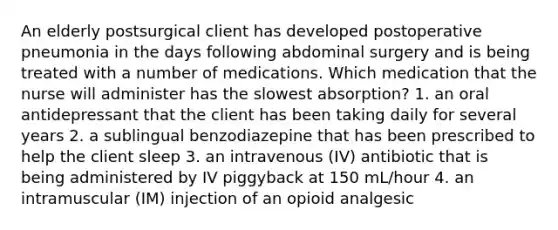 An elderly postsurgical client has developed postoperative pneumonia in the days following abdominal surgery and is being treated with a number of medications. Which medication that the nurse will administer has the slowest absorption? 1. an oral antidepressant that the client has been taking daily for several years 2. a sublingual benzodiazepine that has been prescribed to help the client sleep 3. an intravenous (IV) antibiotic that is being administered by IV piggyback at 150 mL/hour 4. an intramuscular (IM) injection of an opioid analgesic