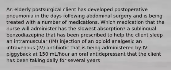 An elderly postsurgical client has developed postoperative pneumonia in the days following abdominal surgery and is being treated with a number of medications. Which medication that the nurse will administer has the slowest absorption? a sublingual benzodiazepine that has been prescribed to help the client sleep an intramuscular (IM) injection of an opioid analgesic an intravenous (IV) antibiotic that is being administered by IV piggyback at 150 mL/hour an oral antidepressant that the client has been taking daily for several years