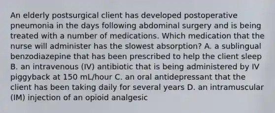 An elderly postsurgical client has developed postoperative pneumonia in the days following abdominal surgery and is being treated with a number of medications. Which medication that the nurse will administer has the slowest absorption? A. a sublingual benzodiazepine that has been prescribed to help the client sleep B. an intravenous (IV) antibiotic that is being administered by IV piggyback at 150 mL/hour C. an oral antidepressant that the client has been taking daily for several years D. an intramuscular (IM) injection of an opioid analgesic