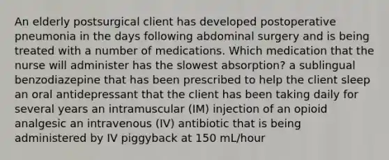 An elderly postsurgical client has developed postoperative pneumonia in the days following abdominal surgery and is being treated with a number of medications. Which medication that the nurse will administer has the slowest absorption? a sublingual benzodiazepine that has been prescribed to help the client sleep an oral antidepressant that the client has been taking daily for several years an intramuscular (IM) injection of an opioid analgesic an intravenous (IV) antibiotic that is being administered by IV piggyback at 150 mL/hour