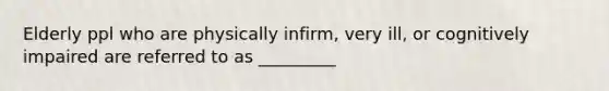 Elderly ppl who are physically infirm, very ill, or cognitively impaired are referred to as _________