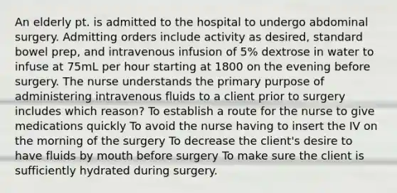 An elderly pt. is admitted to the hospital to undergo abdominal surgery. Admitting orders include activity as desired, standard bowel prep, and intravenous infusion of 5% dextrose in water to infuse at 75mL per hour starting at 1800 on the evening before surgery. The nurse understands the primary purpose of administering intravenous fluids to a client prior to surgery includes which reason? To establish a route for the nurse to give medications quickly To avoid the nurse having to insert the IV on the morning of the surgery To decrease the client's desire to have fluids by mouth before surgery To make sure the client is sufficiently hydrated during surgery.