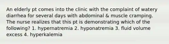 An elderly pt comes into the clinic with the complaint of watery diarrhea for several days with abdominal & muscle cramping. The nurse realizes that this pt is demonstrating which of the following? 1. hypernatremia 2. hyponatremia 3. fluid volume excess 4. hyperkalemia