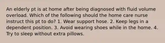 An elderly pt is at home after being diagnosed with fluid volume overload. Which of the following should the home care nurse instruct this pt to do? 1. Wear support hose. 2. Keep legs in a dependent position. 3. Avoid wearing shoes while in the home. 4. Try to sleep without extra pillows.