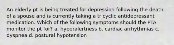 An elderly pt is being treated for depression following the death of a spouse and is currently taking a tricyclic antidepressant medication. Which of the following symptoms should the PTA monitor the pt for? a. hyperalertness b. cardiac arrhythmias c. dyspnea d. postural hypotension