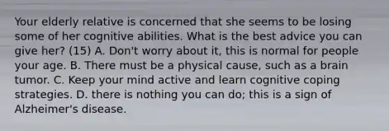 Your elderly relative is concerned that she seems to be losing some of her cognitive abilities. What is the best advice you can give her? (15) A. Don't worry about it, this is normal for people your age. B. There must be a physical cause, such as a brain tumor. C. Keep your mind active and learn cognitive coping strategies. D. there is nothing you can do; this is a sign of Alzheimer's disease.