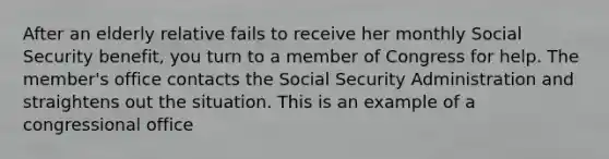 After an elderly relative fails to receive her monthly Social Security benefit, you turn to a member of Congress for help. The member's office contacts the Social Security Administration and straightens out the situation. This is an example of a congressional office