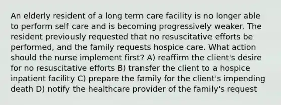 An elderly resident of a long term care facility is no longer able to perform self care and is becoming progressively weaker. The resident previously requested that no resuscitative efforts be performed, and the family requests hospice care. What action should the nurse implement first? A) reaffirm the client's desire for no resuscitative efforts B) transfer the client to a hospice inpatient facility C) prepare the family for the client's impending death D) notify the healthcare provider of the family's request