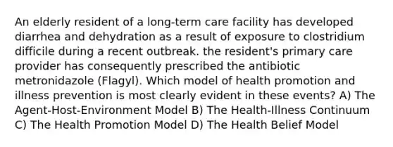 An elderly resident of a long-term care facility has developed diarrhea and dehydration as a result of exposure to clostridium difficile during a recent outbreak. the resident's primary care provider has consequently prescribed the antibiotic metronidazole (Flagyl). Which model of health promotion and illness prevention is most clearly evident in these events? A) The Agent-Host-Environment Model B) The Health-Illness Continuum C) The Health Promotion Model D) The Health Belief Model