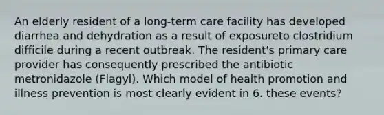 An elderly resident of a long-term care facility has developed diarrhea and dehydration as a result of exposureto clostridium difficile during a recent outbreak. The resident's primary care provider has consequently prescribed the antibiotic metronidazole (Flagyl). Which model of health promotion and illness prevention is most clearly evident in 6. these events?