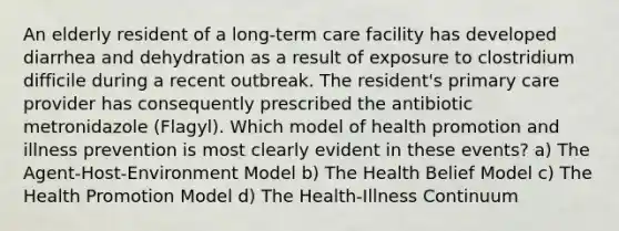 An elderly resident of a long-term care facility has developed diarrhea and dehydration as a result of exposure to clostridium difficile during a recent outbreak. The resident's primary care provider has consequently prescribed the antibiotic metronidazole (Flagyl). Which model of health promotion and illness prevention is most clearly evident in these events? a) The Agent-Host-Environment Model b) The Health Belief Model c) The Health Promotion Model d) The Health-Illness Continuum